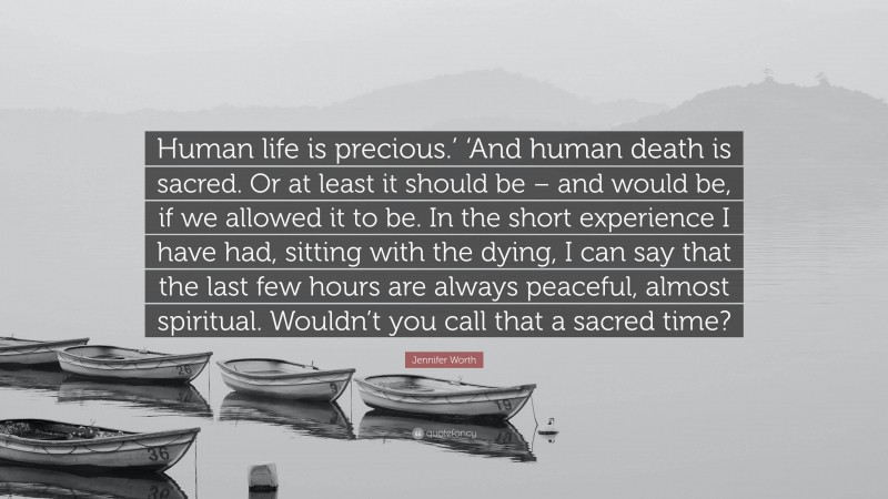 Jennifer Worth Quote: “Human life is precious.’ ‘And human death is sacred. Or at least it should be – and would be, if we allowed it to be. In the short experience I have had, sitting with the dying, I can say that the last few hours are always peaceful, almost spiritual. Wouldn’t you call that a sacred time?”