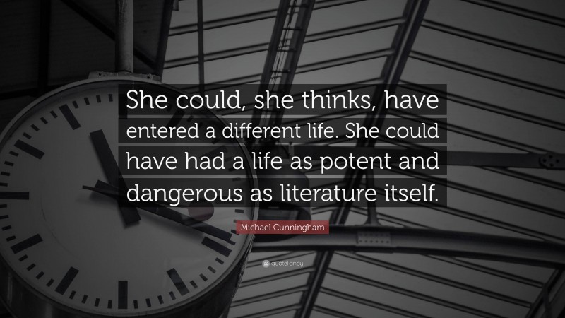 Michael Cunningham Quote: “She could, she thinks, have entered a different life. She could have had a life as potent and dangerous as literature itself.”