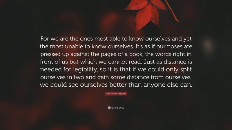 Viet Thanh Nguyen Quote: “For we are the ones most able to know ourselves and yet the most unable to know ourselves. It’s as if our noses are pressed up against the pages of a book, the words right in front of us but which we cannot read. Just as distance is needed for legibility, so it is that if we could only split ourselves in two and gain some distance from ourselves, we could see ourselves better than anyone else can.”