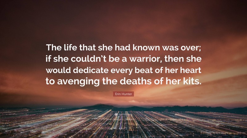 Erin Hunter Quote: “The life that she had known was over; if she couldn’t be a warrior, then she would dedicate every beat of her heart to avenging the deaths of her kits.”