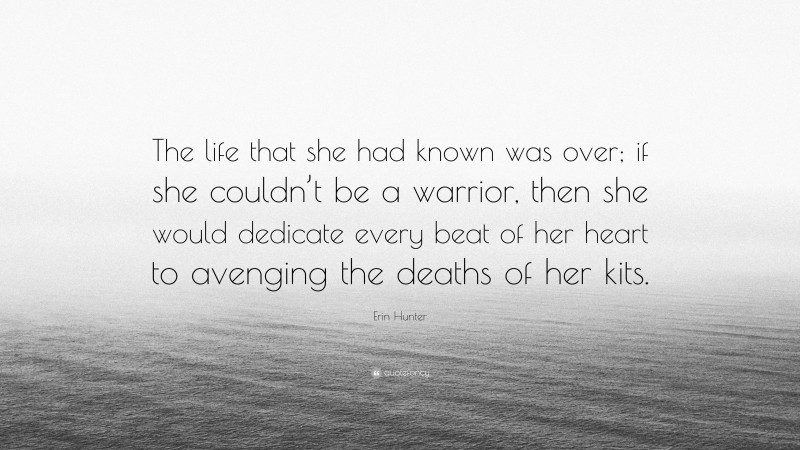 Erin Hunter Quote: “The life that she had known was over; if she couldn’t be a warrior, then she would dedicate every beat of her heart to avenging the deaths of her kits.”