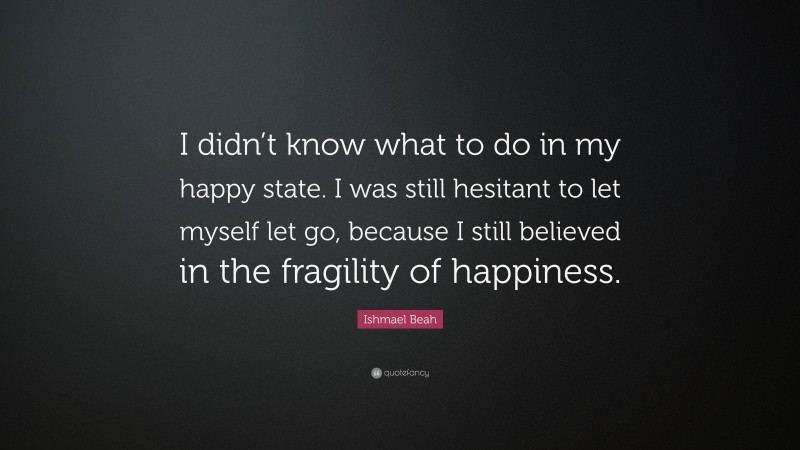 Ishmael Beah Quote: “I didn’t know what to do in my happy state. I was still hesitant to let myself let go, because I still believed in the fragility of happiness.”