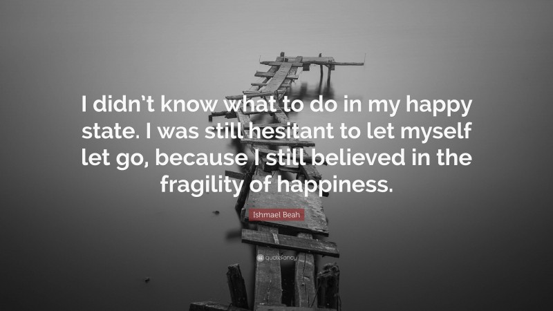 Ishmael Beah Quote: “I didn’t know what to do in my happy state. I was still hesitant to let myself let go, because I still believed in the fragility of happiness.”