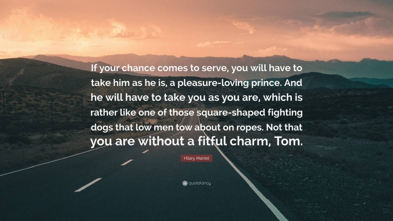 Hilary Mantel Quote: “If your chance comes to serve, you will have to take him as he is, a pleasure-loving prince. And he will have to take you as you are, which is rather like one of those square-shaped fighting dogs that low men tow about on ropes. Not that you are without a fitful charm, Tom.”