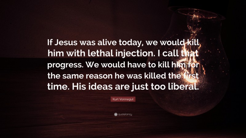 Kurt Vonnegut Quote: “If Jesus was alive today, we would kill him with lethal injection. I call that progress. We would have to kill him for the same reason he was killed the first time. His ideas are just too liberal.”