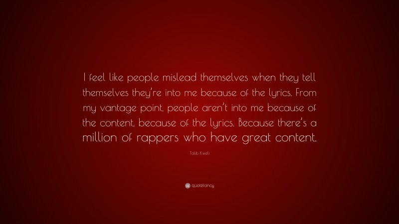 Talib Kweli Quote: “I feel like people mislead themselves when they tell themselves they’re into me because of the lyrics. From my vantage point, people aren’t into me because of the content, because of the lyrics. Because there’s a million of rappers who have great content.”