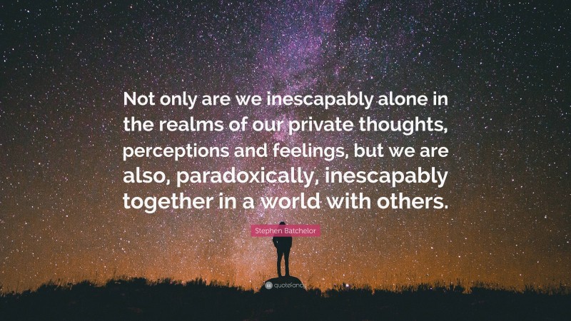Stephen Batchelor Quote: “Not only are we inescapably alone in the realms of our private thoughts, perceptions and feelings, but we are also, paradoxically, inescapably together in a world with others.”