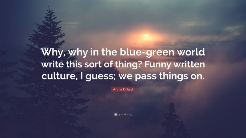 Annie Dillard Quote: “Why, why in the blue-green world write this sort of thing? Funny written culture, I guess; we pass things on.”