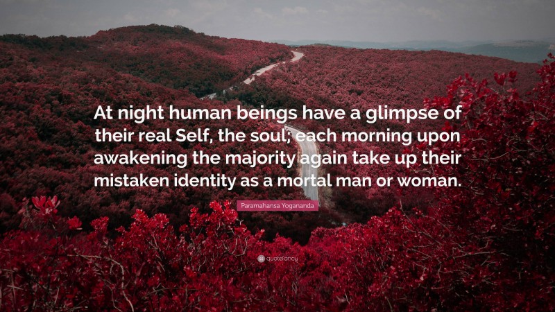 Paramahansa Yogananda Quote: “At night human beings have a glimpse of their real Self, the soul; each morning upon awakening the majority again take up their mistaken identity as a mortal man or woman.”