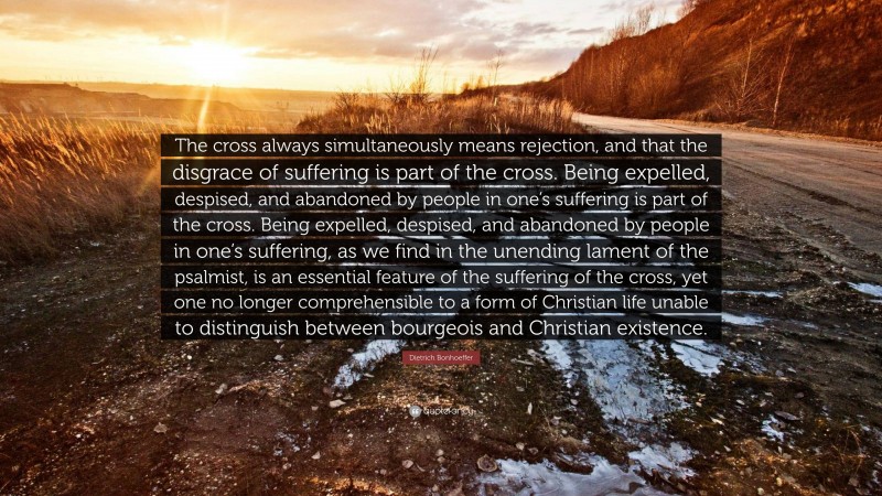 Dietrich Bonhoeffer Quote: “The cross always simultaneously means rejection, and that the disgrace of suffering is part of the cross. Being expelled, despised, and abandoned by people in one’s suffering is part of the cross. Being expelled, despised, and abandoned by people in one’s suffering, as we find in the unending lament of the psalmist, is an essential feature of the suffering of the cross, yet one no longer comprehensible to a form of Christian life unable to distinguish between bourgeois and Christian existence.”