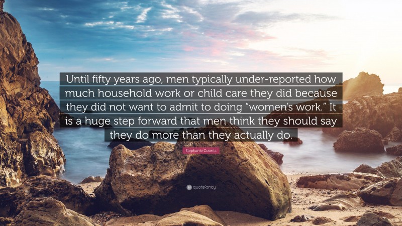Stephanie Coontz Quote: “Until fifty years ago, men typically under-reported how much household work or child care they did because they did not want to admit to doing “women’s work.” It is a huge step forward that men think they should say they do more than they actually do.”