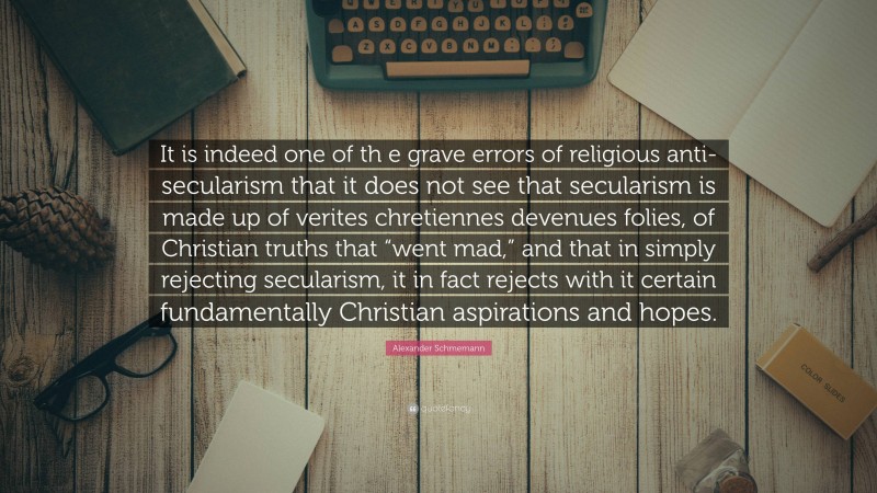 Alexander Schmemann Quote: “It is indeed one of th e grave errors of religious anti-secularism that it does not see that secularism is made up of verites chretiennes devenues folies, of Christian truths that “went mad,” and that in simply rejecting secularism, it in fact rejects with it certain fundamentally Christian aspirations and hopes.”