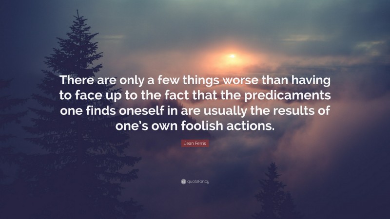 Jean Ferris Quote: “There are only a few things worse than having to face up to the fact that the predicaments one finds oneself in are usually the results of one’s own foolish actions.”