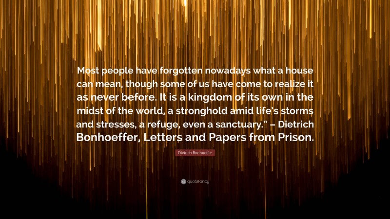 Dietrich Bonhoeffer Quote: “Most people have forgotten nowadays what a house can mean, though some of us have come to realize it as never before. It is a kingdom of its own in the midst of the world, a stronghold amid life’s storms and stresses, a refuge, even a sanctuary.” – Dietrich Bonhoeffer, Letters and Papers from Prison.”