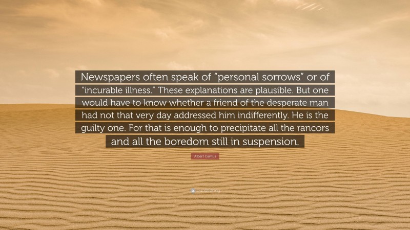 Albert Camus Quote: “Newspapers often speak of “personal sorrows” or of “incurable illness.” These explanations are plausible. But one would have to know whether a friend of the desperate man had not that very day addressed him indifferently. He is the guilty one. For that is enough to precipitate all the rancors and all the boredom still in suspension.”