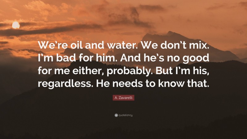 A. Zavarelli Quote: “We’re oil and water. We don’t mix. I’m bad for him. And he’s no good for me either, probably. But I’m his, regardless. He needs to know that.”