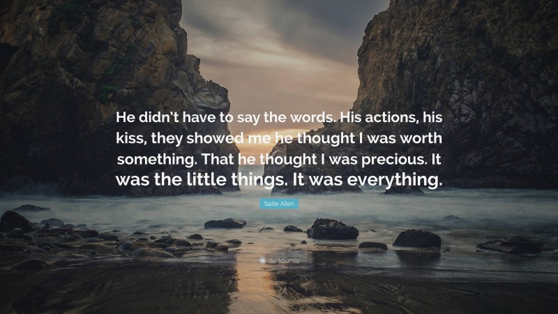 Sadie Allen Quote: “He didn’t have to say the words. His actions, his kiss, they showed me he thought I was worth something. That he thought I was precious. It was the little things. It was everything.”