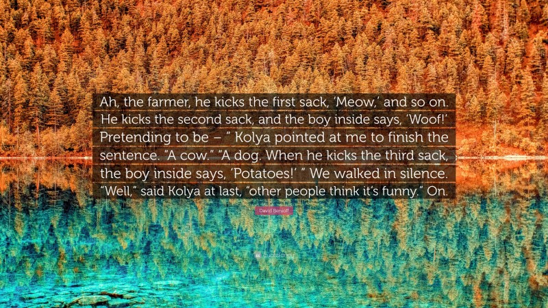 David Benioff Quote: “Ah, the farmer, he kicks the first sack, ‘Meow,’ and so on. He kicks the second sack, and the boy inside says, ‘Woof!’ Pretending to be – ” Kolya pointed at me to finish the sentence. “A cow.” “A dog. When he kicks the third sack, the boy inside says, ‘Potatoes!’ ” We walked in silence. “Well,” said Kolya at last, “other people think it’s funny.” On.”
