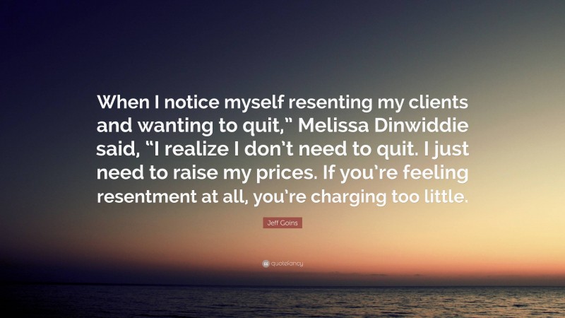 Jeff Goins Quote: “When I notice myself resenting my clients and wanting to quit,” Melissa Dinwiddie said, “I realize I don’t need to quit. I just need to raise my prices. If you’re feeling resentment at all, you’re charging too little.”