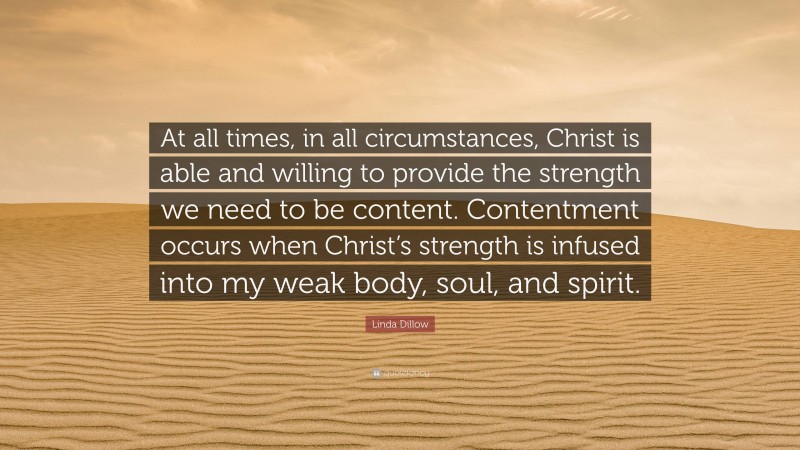 Linda Dillow Quote: “At all times, in all circumstances, Christ is able and willing to provide the strength we need to be content. Contentment occurs when Christ’s strength is infused into my weak body, soul, and spirit.”