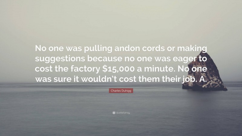Charles Duhigg Quote: “No one was pulling andon cords or making suggestions because no one was eager to cost the factory $15,000 a minute. No one was sure it wouldn’t cost them their job. A.”