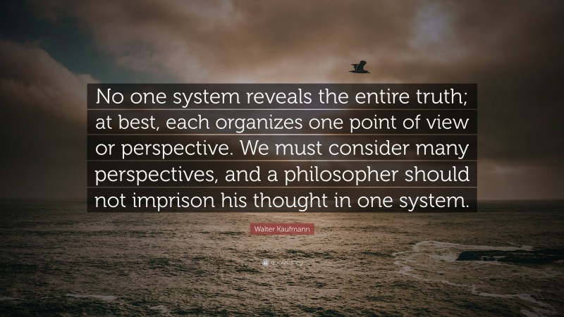 Walter Kaufmann Quote: “No one system reveals the entire truth; at best, each organizes one point of view or perspective. We must consider many perspectives, and a philosopher should not imprison his thought in one system.”