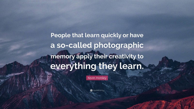Kevin Horsley Quote: “People that learn quickly or have a so-called photographic memory apply their creativity to everything they learn.”