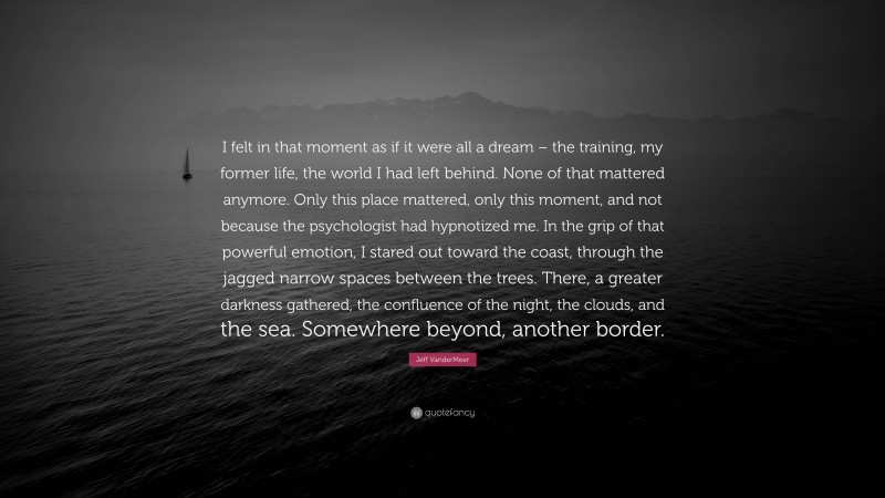 Jeff VanderMeer Quote: “I felt in that moment as if it were all a dream – the training, my former life, the world I had left behind. None of that mattered anymore. Only this place mattered, only this moment, and not because the psychologist had hypnotized me. In the grip of that powerful emotion, I stared out toward the coast, through the jagged narrow spaces between the trees. There, a greater darkness gathered, the confluence of the night, the clouds, and the sea. Somewhere beyond, another border.”