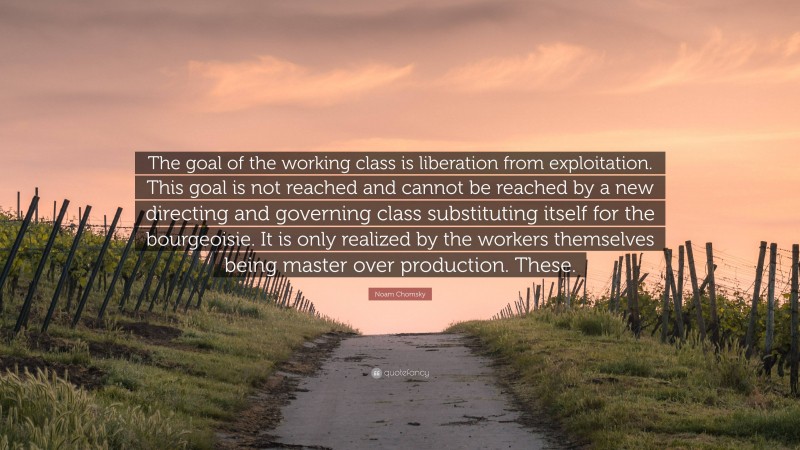 Noam Chomsky Quote: “The goal of the working class is liberation from exploitation. This goal is not reached and cannot be reached by a new directing and governing class substituting itself for the bourgeoisie. It is only realized by the workers themselves being master over production. These.”