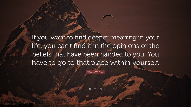 Wayne W. Dyer Quote: “If you want to find deeper meaning in your life, you can’t find it in the opinions or the beliefs that have been handed to you. You have to go to that place within yourself.”