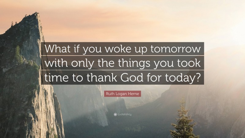 Ruth Logan Herne Quote: “What if you woke up tomorrow with only the things you took time to thank God for today?”