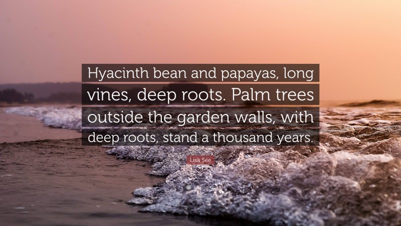 Lisa See Quote: “Hyacinth bean and papayas, long vines, deep roots. Palm trees outside the garden walls, with deep roots, stand a thousand years.”