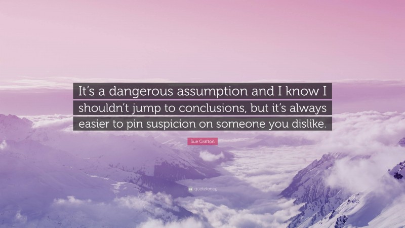 Sue Grafton Quote: “It’s a dangerous assumption and I know I shouldn’t jump to conclusions, but it’s always easier to pin suspicion on someone you dislike.”