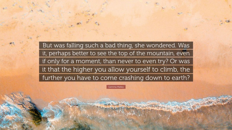 Gemma Malley Quote: “But was falling such a bad thing, she wondered. Was it, perhaps better to see the top of the mountain, even if only for a moment, than never to even try? Or was it that the higher you allow yourself to climb, the further you have to come crashing down to earth?”