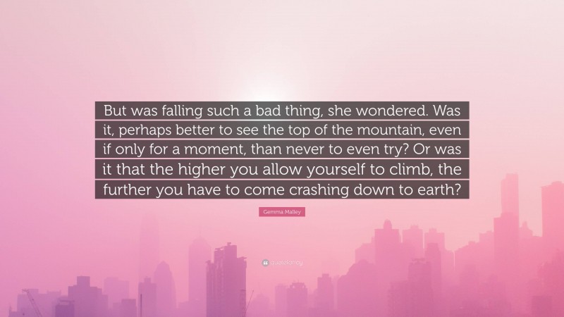 Gemma Malley Quote: “But was falling such a bad thing, she wondered. Was it, perhaps better to see the top of the mountain, even if only for a moment, than never to even try? Or was it that the higher you allow yourself to climb, the further you have to come crashing down to earth?”