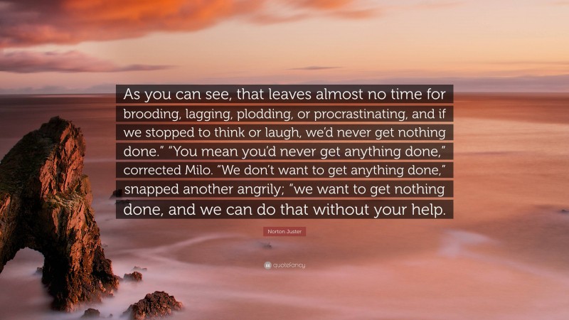 Norton Juster Quote: “As you can see, that leaves almost no time for brooding, lagging, plodding, or procrastinating, and if we stopped to think or laugh, we’d never get nothing done.” “You mean you’d never get anything done,” corrected Milo. “We don’t want to get anything done,” snapped another angrily; “we want to get nothing done, and we can do that without your help.”