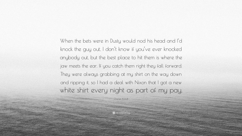 Charles Brandt Quote: “When the bets were in Dusty would nod his head and I’d knock the guy out. I don’t know if you’ve ever knocked anybody out, but the best place to hit them is where the jaw meets the ear. If you catch them right they fall forward. They were always grabbing at my shirt on the way down and ripping it, so I had a deal with Nixon that I got a new white shirt every night as part of my pay.”