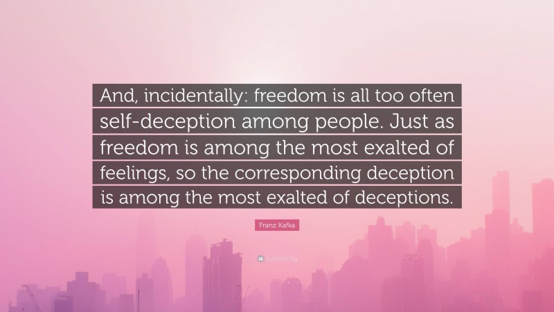 Franz Kafka Quote: “And, incidentally: freedom is all too often self-deception among people. Just as freedom is among the most exalted of feelings, so the corresponding deception is among the most exalted of deceptions.”