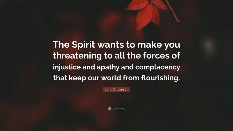 John Ortberg Jr. Quote: “The Spirit wants to make you threatening to all the forces of injustice and apathy and complacency that keep our world from flourishing.”