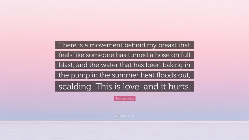 Jesmyn Ward Quote: “There is a movement behind my breast that feels like someone has turned a hose on full blast, and the water that has been baking in the pump in the summer heat floods out, scalding. This is love, and it hurts.”