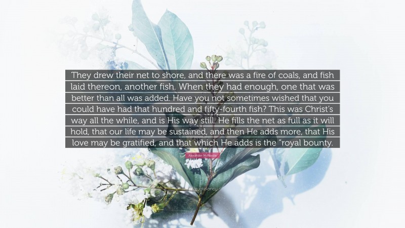 Alexander McKenzie Quote: “They drew their net to shore, and there was a fire of coals, and fish laid thereon, another fish. When they had enough, one that was better than all was added. Have you not sometimes wished that you could have had that hundred and fifty-fourth fish? This was Christ’s way all the while, and is His way still. He fills the net as full as it will hold, that our life may be sustained, and then He adds more, that His love may be gratified, and that which He adds is the “royal bounty.”