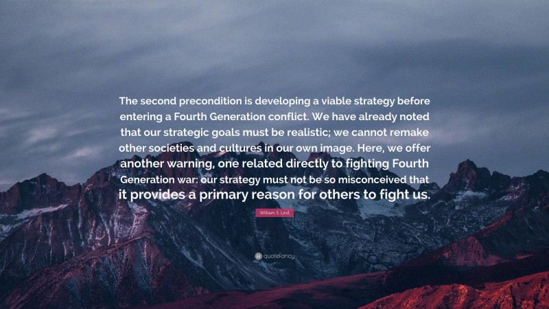 William S. Lind Quote: “The second precondition is developing a viable strategy before entering a Fourth Generation conflict. We have already noted that our strategic goals must be realistic; we cannot remake other societies and cultures in our own image. Here, we offer another warning, one related directly to fighting Fourth Generation war: our strategy must not be so misconceived that it provides a primary reason for others to fight us.”