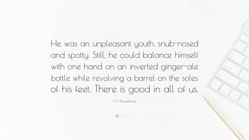 P. G. Wodehouse Quote: “He was an unpleasant youth, snub-nosed and spotty. Still, he could balance himself with one hand on an inverted ginger-ale bottle while revolving a barrel on the soles of his feet. There is good in all of us.”