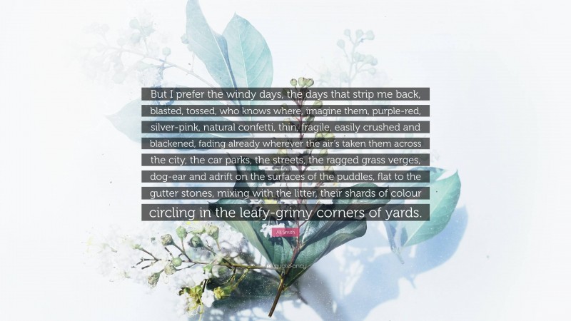Ali Smith Quote: “But I prefer the windy days, the days that strip me back, blasted, tossed, who knows where, imagine them, purple-red, silver-pink, natural confetti, thin, fragile, easily crushed and blackened, fading already wherever the air’s taken them across the city, the car parks, the streets, the ragged grass verges, dog-ear and adrift on the surfaces of the puddles, flat to the gutter stones, mixing with the litter, their shards of colour circling in the leafy-grimy corners of yards.”