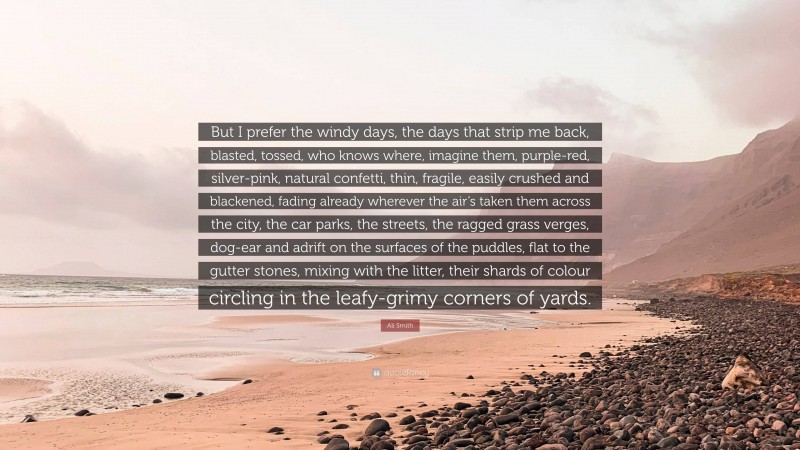 Ali Smith Quote: “But I prefer the windy days, the days that strip me back, blasted, tossed, who knows where, imagine them, purple-red, silver-pink, natural confetti, thin, fragile, easily crushed and blackened, fading already wherever the air’s taken them across the city, the car parks, the streets, the ragged grass verges, dog-ear and adrift on the surfaces of the puddles, flat to the gutter stones, mixing with the litter, their shards of colour circling in the leafy-grimy corners of yards.”