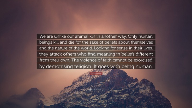 John N. Gray Quote: “We are unlike our animal kin in another way. Only human beings kill and die for the sake of beliefs about themselves and the nature of the world. Looking for sense in their lives, they attack others who find meaning in beliefs different from their own. The violence of faith cannot be exorcised by demonising religion. It goes with being human.”