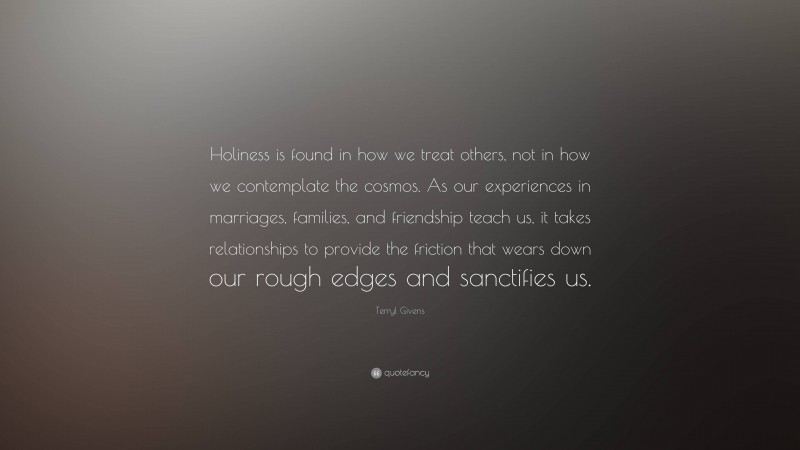 Terryl Givens Quote: “Holiness is found in how we treat others, not in how we contemplate the cosmos. As our experiences in marriages, families, and friendship teach us, it takes relationships to provide the friction that wears down our rough edges and sanctifies us.”
