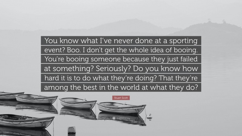 Stuart Scott Quote: “You know what I’ve never done at a sporting event? Boo. I don’t get the whole idea of booing. You’re booing someone because they just failed at something? Seriously? Do you know how hard it is to do what they’re doing? That they’re among the best in the world at what they do?”