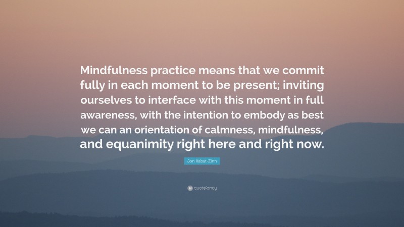 Jon Kabat-Zinn Quote: “Mindfulness practice means that we commit fully in each moment to be present; inviting ourselves to interface with this moment in full awareness, with the intention to embody as best we can an orientation of calmness, mindfulness, and equanimity right here and right now.”