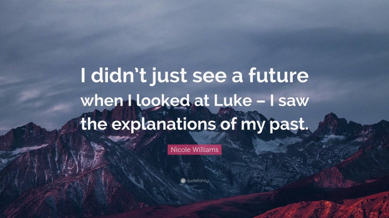 Nicole Williams Quote: “I didn’t just see a future when I looked at Luke – I saw the explanations of my past.”